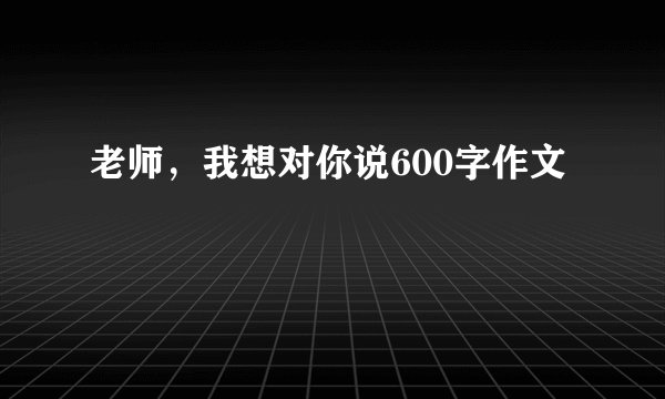 老师，我想对你说600字作文