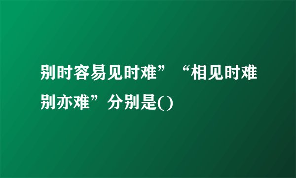 别时容易见时难”“相见时难别亦难”分别是()