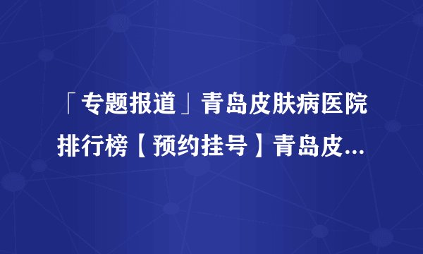 「专题报道」青岛皮肤病医院排行榜【预约挂号】青岛皮肤病研究所中心