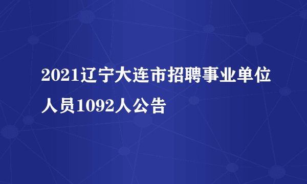 2021辽宁大连市招聘事业单位人员1092人公告