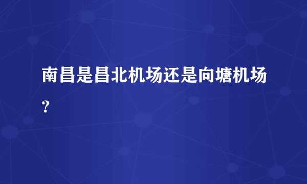 南昌是昌北机场还是向塘机场？