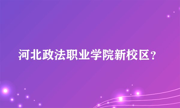 河北政法职业学院新校区？