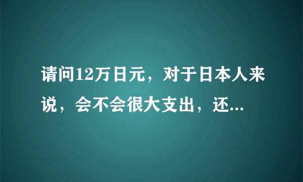 请问12万日元，对于日本人来说，会不会很大支出，还是小数目?12万在日本大概可干什么？