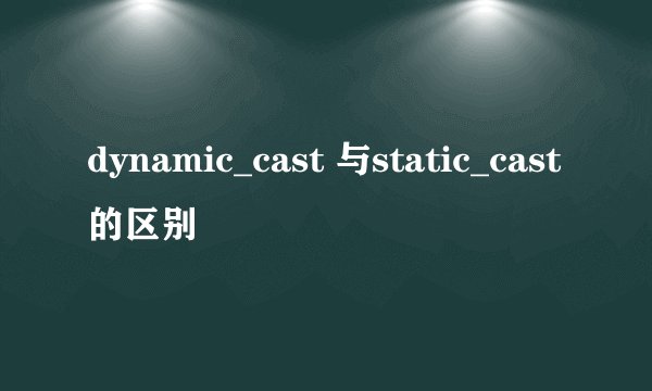 dynamic_cast 与static_cast的区别