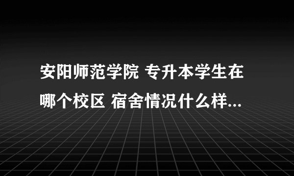 安阳师范学院 专升本学生在哪个校区 宿舍情况什么样子 工商学院在哪个校区？