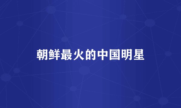 朝鲜最火的中国明星