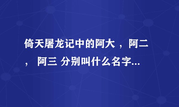 倚天屠龙记中的阿大 ，阿二， 阿三 分别叫什么名字？他们来历是什么？