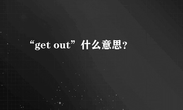 “get out”什么意思？