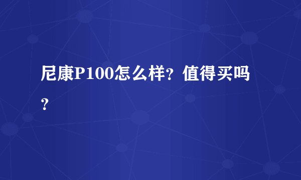 尼康P100怎么样？值得买吗？