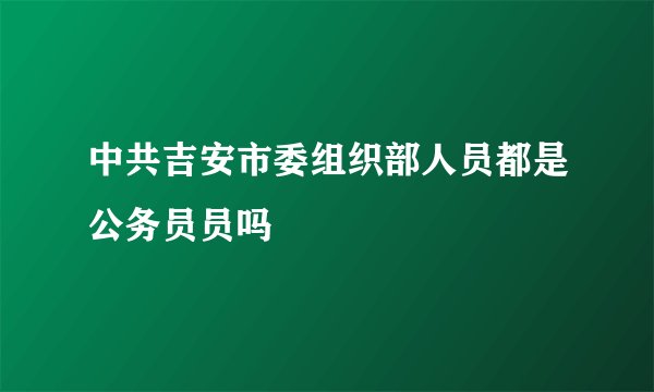 中共吉安市委组织部人员都是公务员员吗