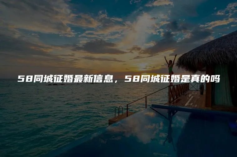 58同城征婚最新信息，58同城征婚是真的吗