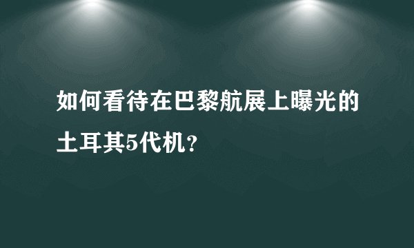 如何看待在巴黎航展上曝光的土耳其5代机？