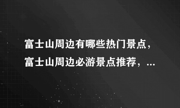 富士山周边有哪些热门景点，富士山周边必游景点推荐，富士山周边旅游攻略