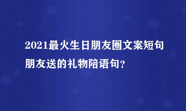 2021最火生日朋友圈文案短句朋友送的礼物陪语句？