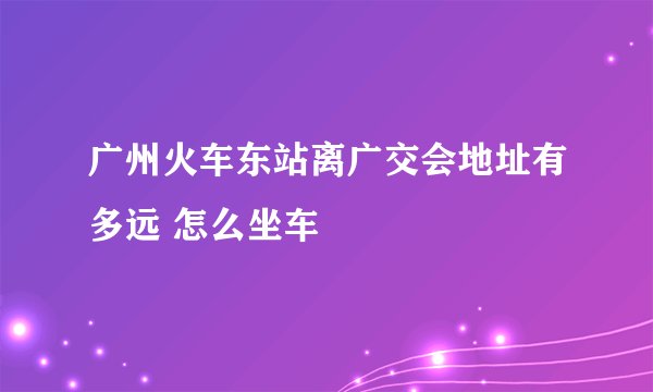 广州火车东站离广交会地址有多远 怎么坐车