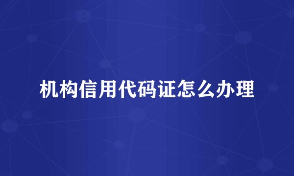 机构信用代码证怎么办理