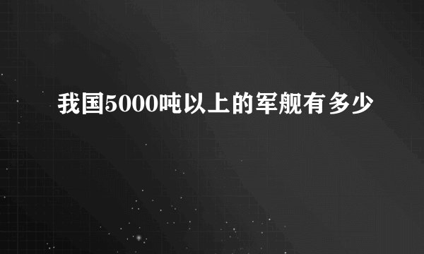 我国5000吨以上的军舰有多少