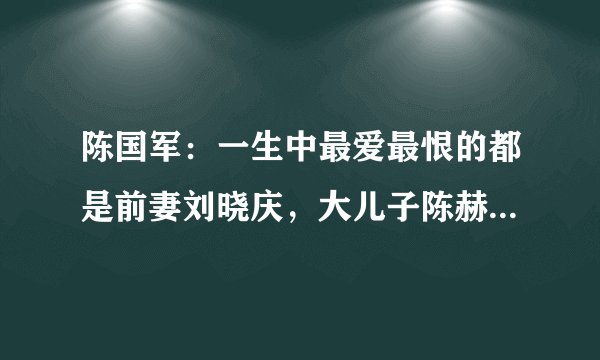 陈国军：一生中最爱最恨的都是前妻刘晓庆，大儿子陈赫是他的骄傲