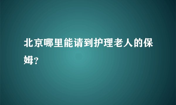北京哪里能请到护理老人的保姆？