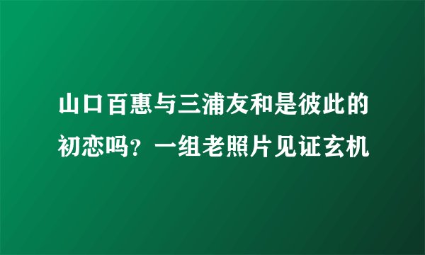 山口百惠与三浦友和是彼此的初恋吗？一组老照片见证玄机