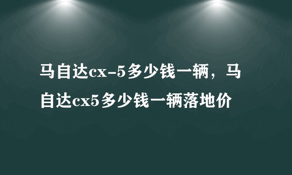 马自达cx-5多少钱一辆，马自达cx5多少钱一辆落地价