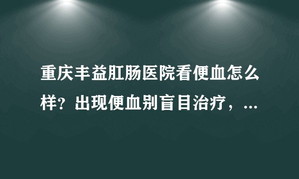 重庆丰益肛肠医院看便血怎么样？出现便血别盲目治疗，查明病因对症治