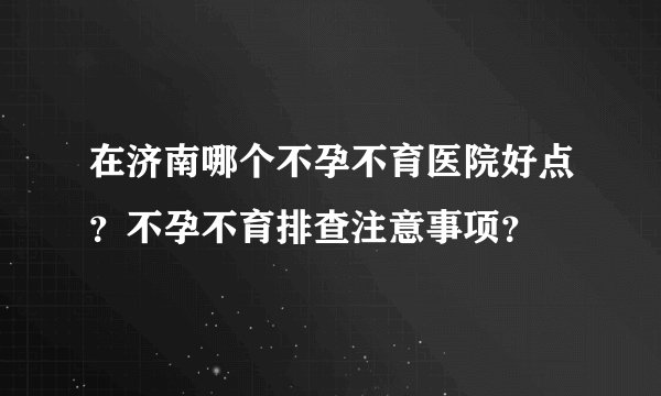 在济南哪个不孕不育医院好点？不孕不育排查注意事项？