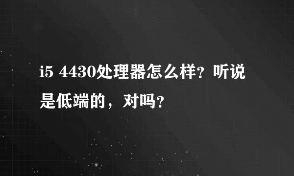 i5 4430处理器怎么样？听说是低端的，对吗？
