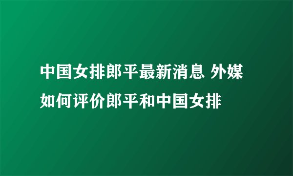 中国女排郎平最新消息 外媒如何评价郎平和中国女排