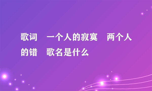 歌词　一个人的寂寞　两个人的错　歌名是什么