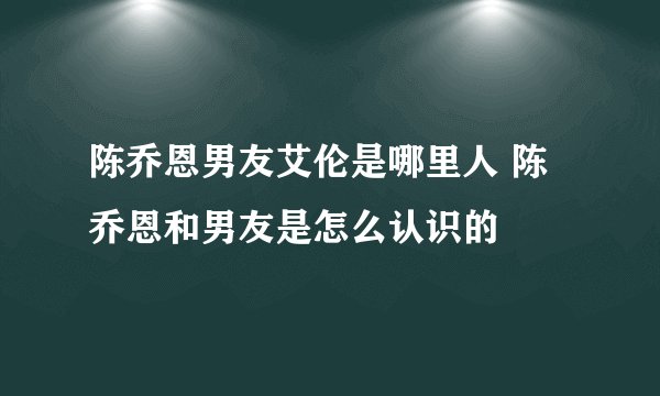 陈乔恩男友艾伦是哪里人 陈乔恩和男友是怎么认识的