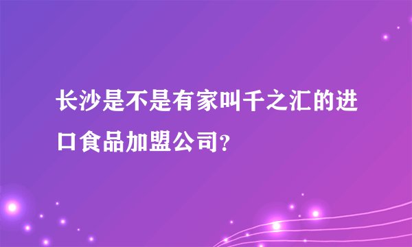 长沙是不是有家叫千之汇的进口食品加盟公司？