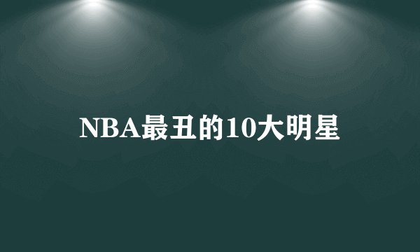 NBA最丑的10大明星