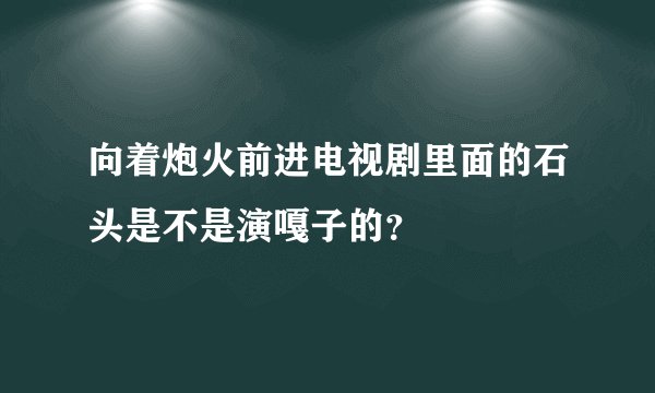 向着炮火前进电视剧里面的石头是不是演嘎子的？