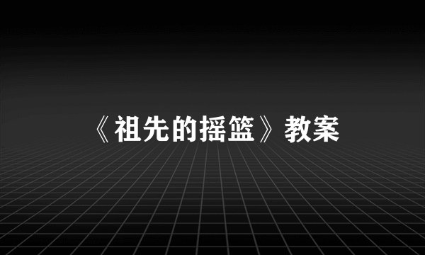 《祖先的摇篮》教案