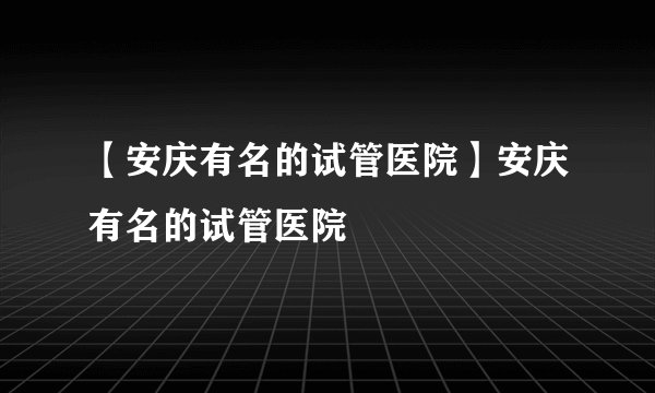 【安庆有名的试管医院】安庆有名的试管医院