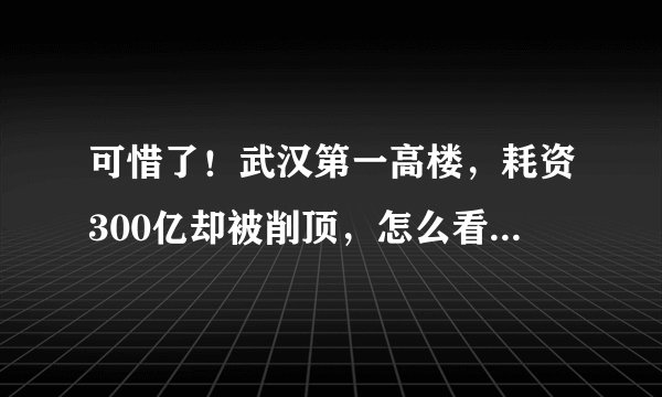可惜了！武汉第一高楼，耗资300亿却被削顶，怎么看都觉得丑