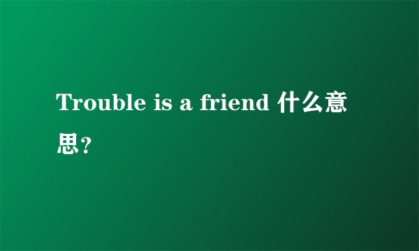 Trouble is a friend 什么意思？