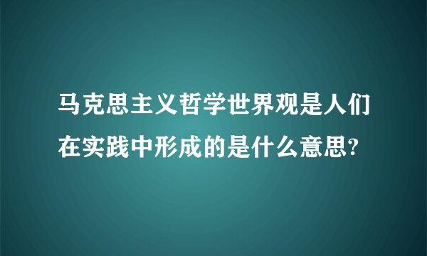 马克思主义哲学世界观是人们在实践中形成的是什么意思?