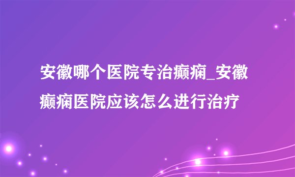 安徽哪个医院专治癫痫_安徽癫痫医院应该怎么进行治疗