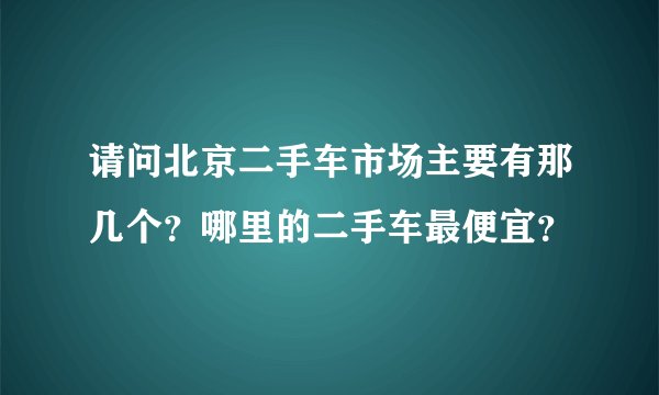请问北京二手车市场主要有那几个？哪里的二手车最便宜？