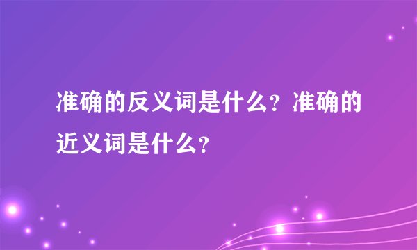 准确的反义词是什么?准确的近义词是什么?
