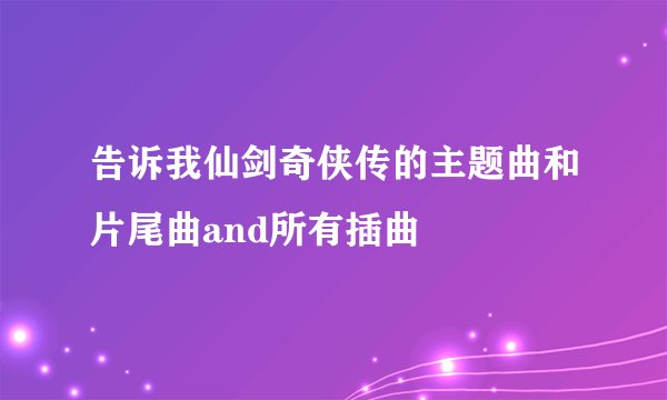 告诉我仙剑奇侠传的主题曲和片尾曲and所有插曲
