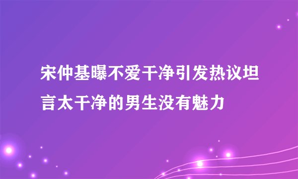宋仲基曝不爱干净引发热议坦言太干净的男生没有魅力