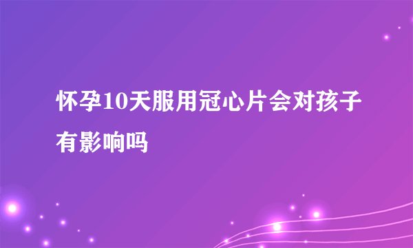 怀孕10天服用冠心片会对孩子有影响吗