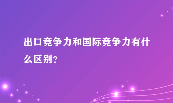 出口竞争力和国际竞争力有什么区别？