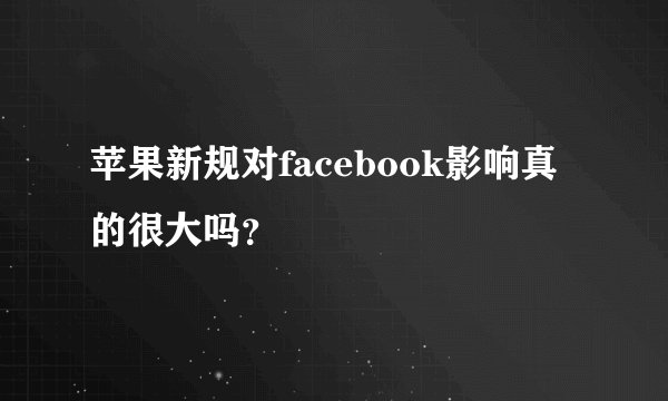 苹果新规对facebook影响真的很大吗？