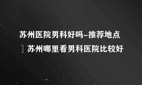 苏州医院男科好吗-推荐地点］苏州哪里看男科医院比较好