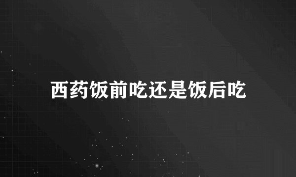 西药饭前吃还是饭后吃