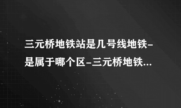 三元桥地铁站是几号线地铁-是属于哪个区-三元桥地铁站末班车时间表